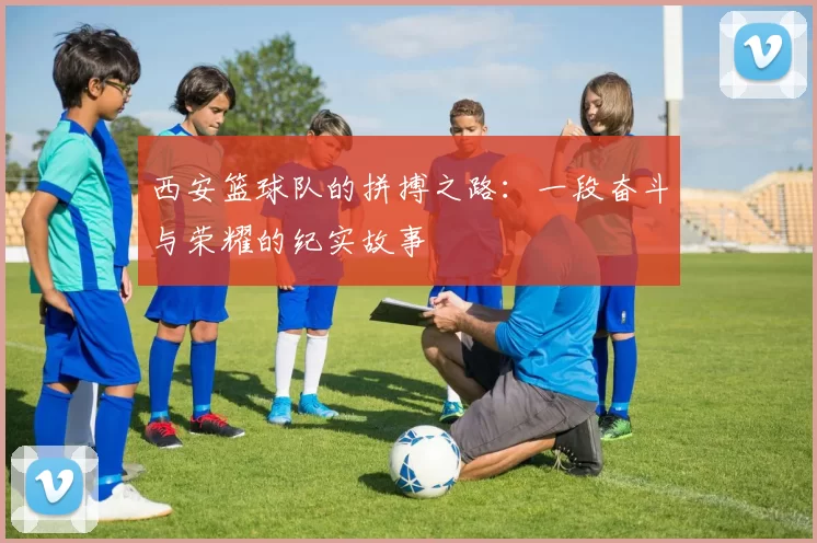 西安篮球队的拼搏之路：一段奋斗与荣耀的纪实故事