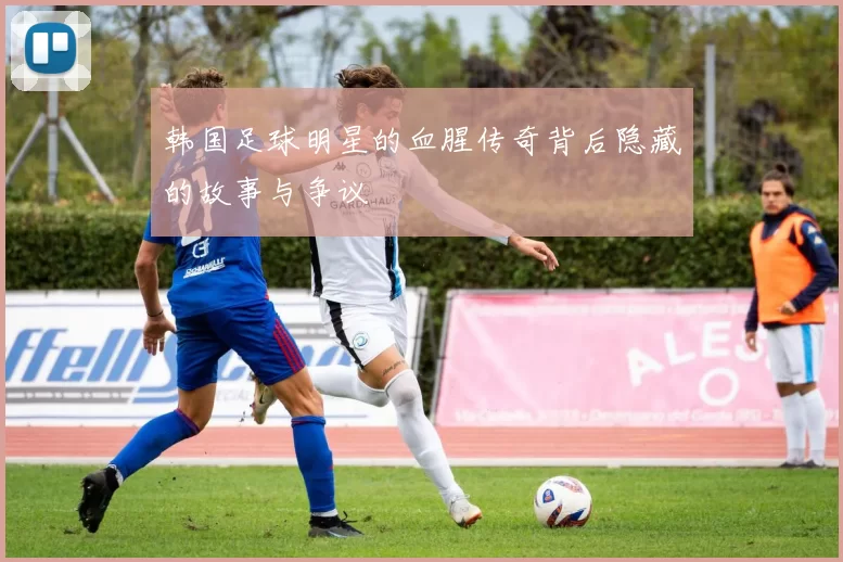 韩国足球明星的血腥传奇背后隐藏的故事与争议