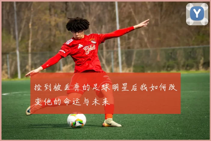 捡到被丢弃的足球明星后我如何改变他的命运与未来