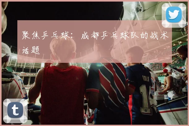 聚焦乒乓球：成都乒乓球队的战术话题