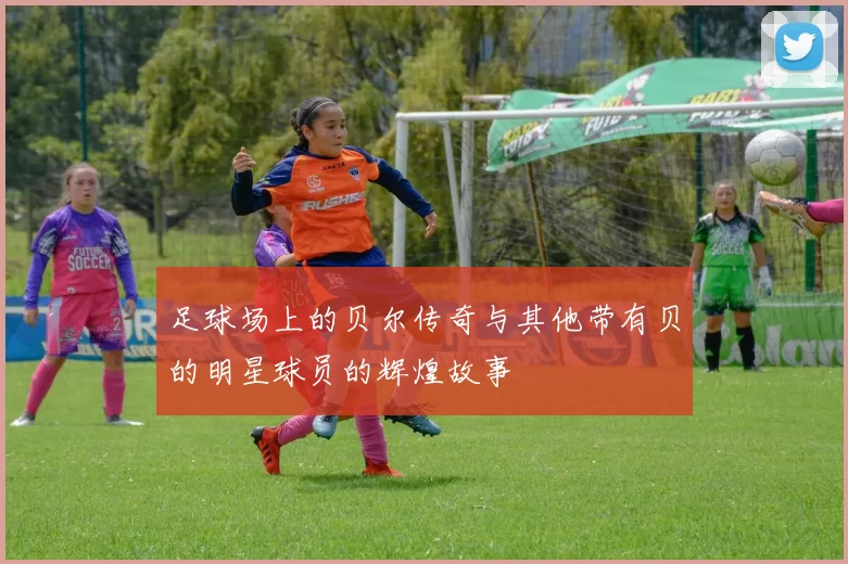 足球场上的贝尔传奇与其他带有贝的明星球员的辉煌故事