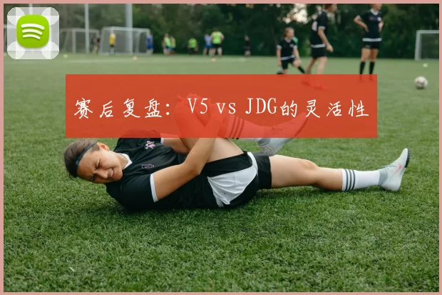 赛后复盘：V5 vs JDG的灵活性