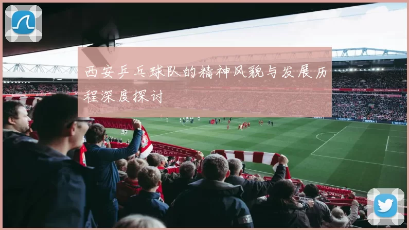 西安乒乓球队的精神风貌与发展历程深度探讨