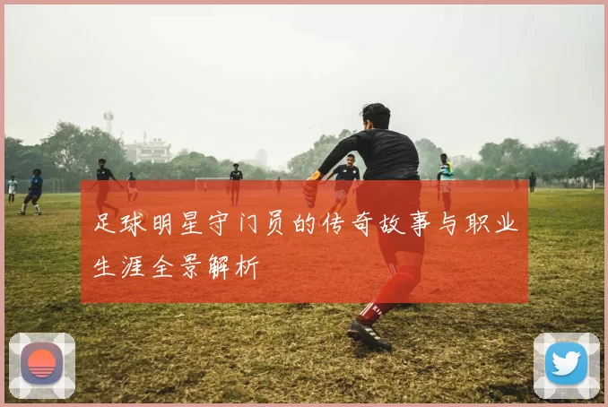 足球明星守门员的传奇故事与职业生涯全景解析