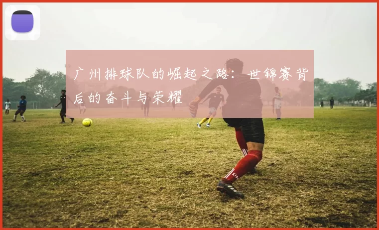 广州排球队的崛起之路：世锦赛背后的奋斗与荣耀