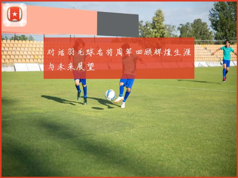 对话羽毛球名将周军回顾辉煌生涯与未来展望