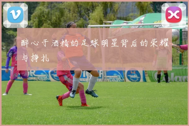 醉心于酒精的足球明星背后的荣耀与挣扎