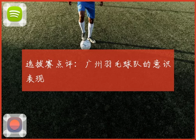 选拔赛点评：广州羽毛球队的意识表现